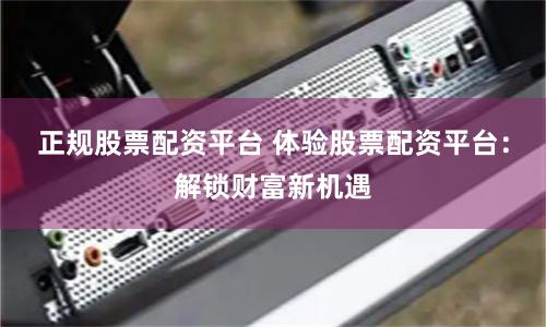 正规股票配资平台 体验股票配资平台：解锁财富新机遇